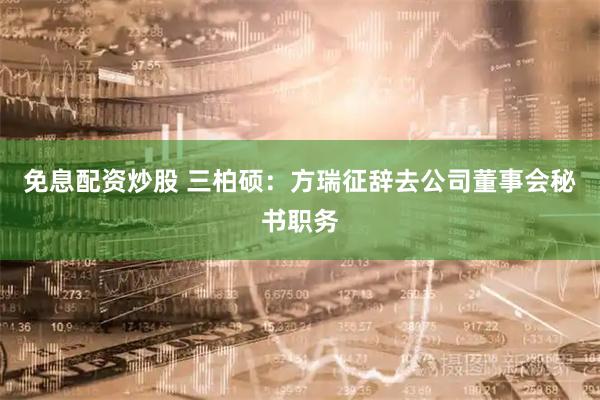 免息配资炒股 三柏硕：方瑞征辞去公司董事会秘书职务