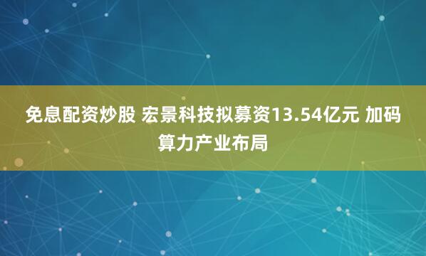 免息配资炒股 宏景科技拟募资13.54亿元 加码算力产业布局