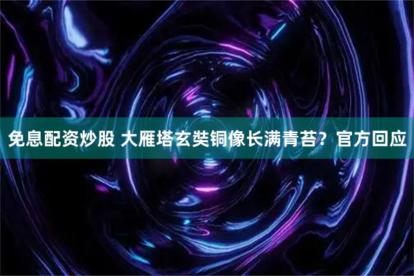 免息配资炒股 大雁塔玄奘铜像长满青苔？官方回应