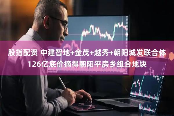 股指配资 中建智地+金茂+越秀+朝阳城发联合体126亿底价摘得朝阳平房乡组合地块