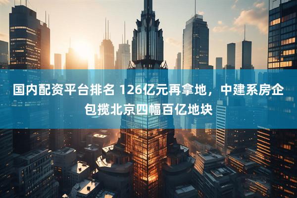 国内配资平台排名 126亿元再拿地，中建系房企包揽北京四幅百亿地块