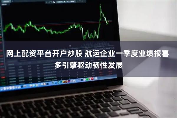 网上配资平台开户炒股 航运企业一季度业绩报喜 多引擎驱动韧性发展