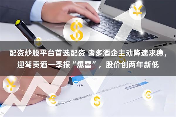 配资炒股平台首选配资 诸多酒企主动降速求稳，迎驾贡酒一季报“爆雷”，股价创两年新低