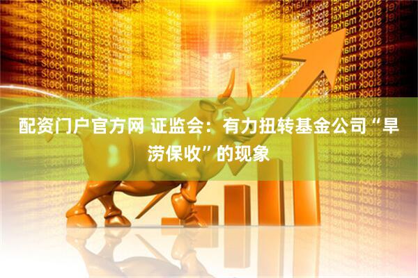 配资门户官方网 证监会：有力扭转基金公司“旱涝保收”的现象