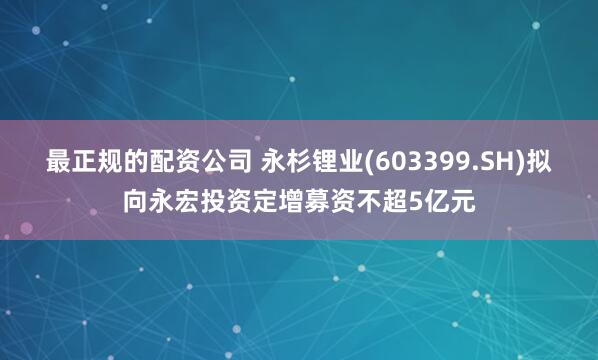 最正规的配资公司 永杉锂业(603399.SH)拟向永宏投资定增募资不超5亿元