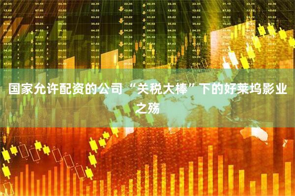 国家允许配资的公司 “关税大棒”下的好莱坞影业之殇