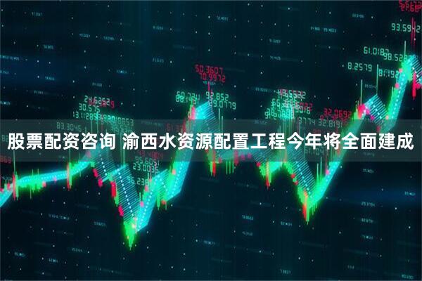 股票配资咨询 渝西水资源配置工程今年将全面建成