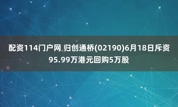 配资114门户网 归创通桥(02190)6月18日斥资95.99万港元回购5万股