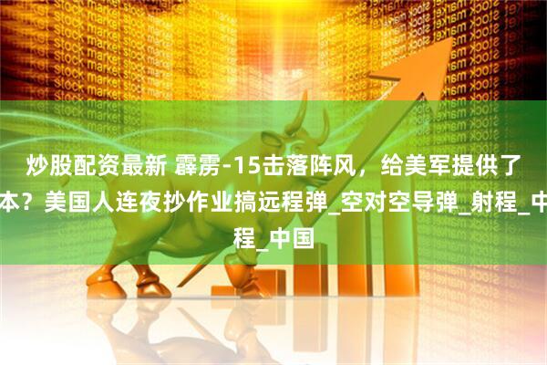 炒股配资最新 霹雳-15击落阵风，给美军提供了范本？美国人连夜抄作业搞远程弹_空对空导弹_射程_中国