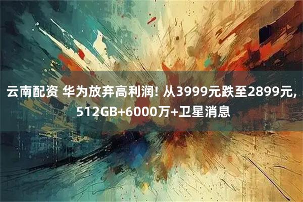 云南配资 华为放弃高利润! 从3999元跌至2899元, 512GB+6000万+卫星消息