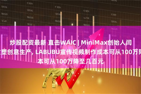 炒股配资最新 直击WAIC | MiniMax创始人闫俊杰: AI重塑创意生产, LABUBU宣传视频制作成本可从100万降至几百元