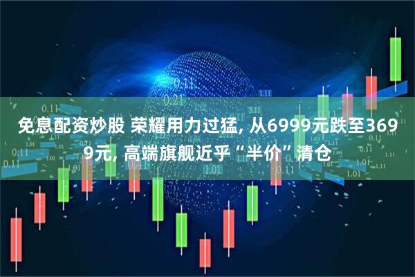 免息配资炒股 荣耀用力过猛, 从6999元跌至3699元, 高端旗舰近乎“半价”清仓