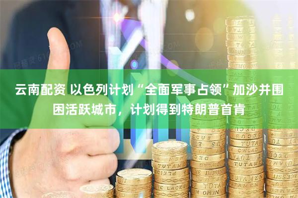 云南配资 以色列计划“全面军事占领”加沙并围困活跃城市，计划得到特朗普首肯