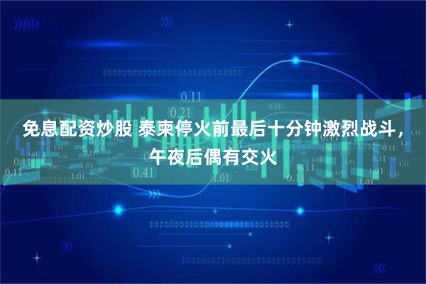 免息配资炒股 泰柬停火前最后十分钟激烈战斗，午夜后偶有交火