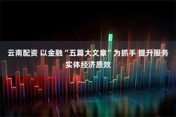 云南配资 以金融“五篇大文章”为抓手 提升服务实体经济质效