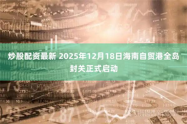炒股配资最新 2025年12月18日海南自贸港全岛封关正式启动