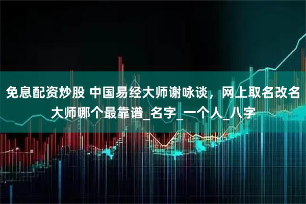 免息配资炒股 中国易经大师谢咏谈，网上取名改名大师哪个最靠谱_名字_一个人_八字
