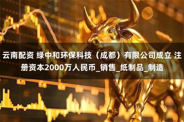 云南配资 绿中和环保科技（成都）有限公司成立 注册资本2000万人民币_销售_纸制品_制造